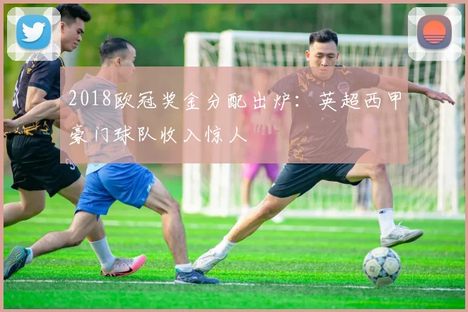 2018欧冠奖金分配出炉：英超西甲豪门球队收入惊人
