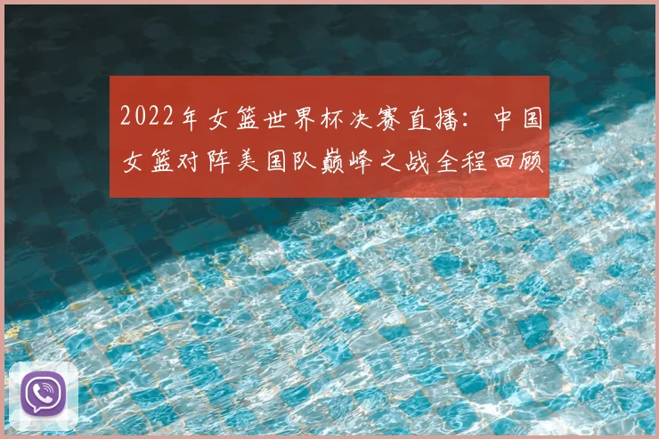 2022年女篮世界杯决赛直播：中国女篮对阵美国队巅峰之战全程回顾