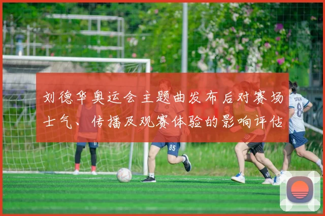 刘德华奥运会主题曲发布后对赛场士气、传播及观赛体验的影响评估