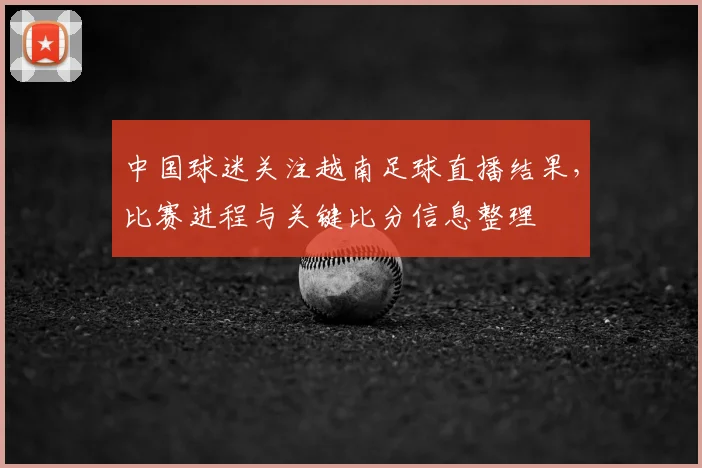 中国球迷关注越南足球直播结果，比赛进程与关键比分信息整理
