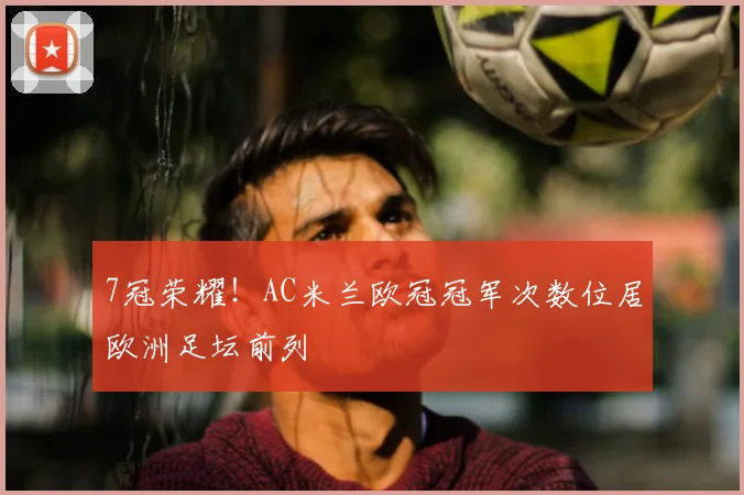 7冠荣耀！AC米兰欧冠冠军次数位居欧洲足坛前列
