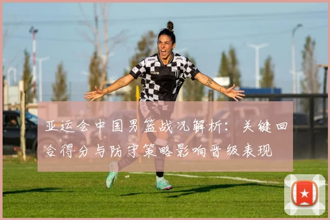 亚运会中国男篮战况解析:关键回合得分与防守策略影响晋级表现