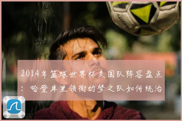 2014年篮球世界杯美国队阵容盘点：哈登库里领衔的梦之队如何统治赛场