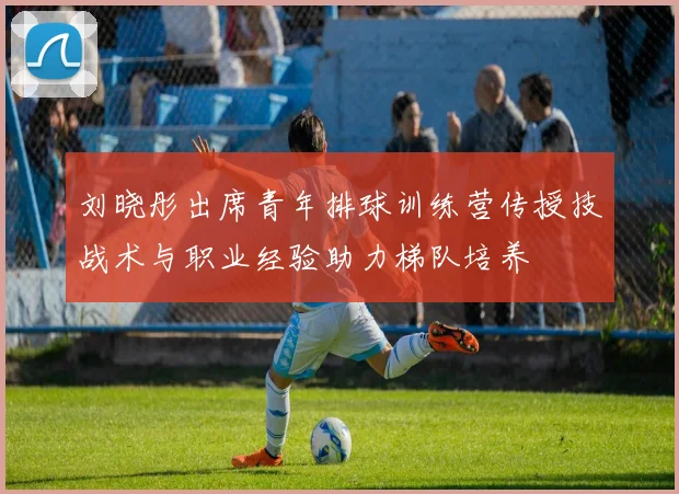 刘晓彤出席青年排球训练营传授技战术与职业经验助力梯队培养