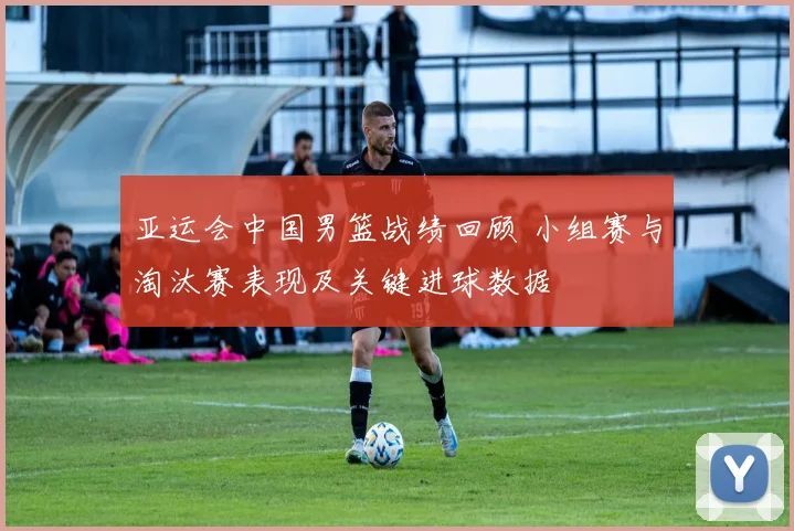 亚运会中国男篮战绩回顾 小组赛与淘汰赛表现及关键进球数据