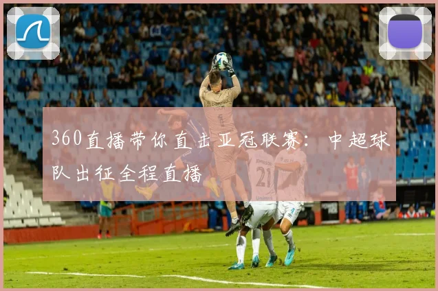 360直播带你直击亚冠联赛：中超球队出征全程直播