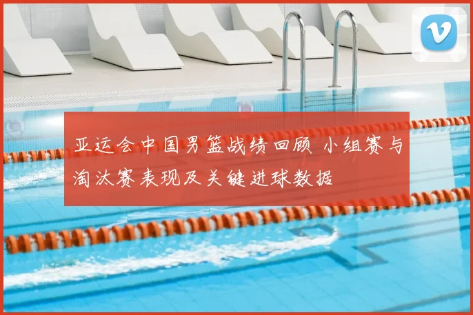 亚运会中国男篮战绩回顾 小组赛与淘汰赛表现及关键进球数据