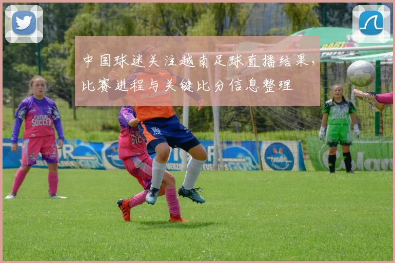 中国球迷关注越南足球直播结果，比赛进程与关键比分信息整理