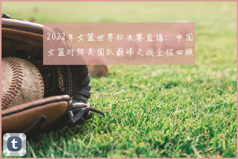 2022年女篮世界杯决赛直播：中国女篮对阵美国队巅峰之战全程回顾