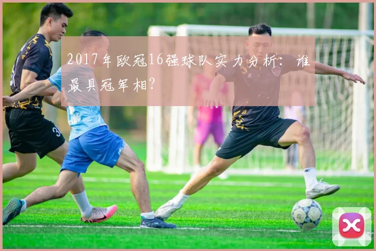 2017年欧冠16强球队实力分析:谁最具冠军相?