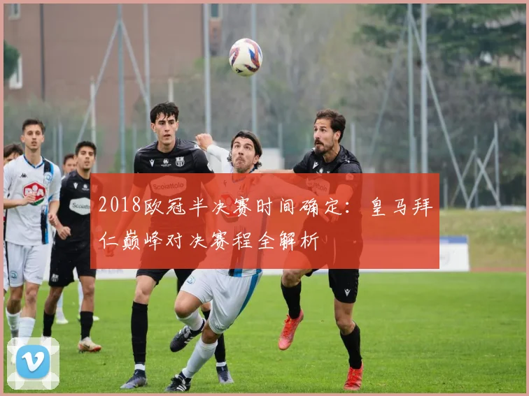2018欧冠半决赛时间确定:皇马拜仁巅峰对决赛程全解析