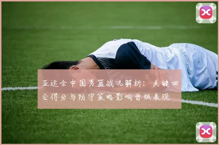 亚运会中国男篮战况解析:关键回合得分与防守策略影响晋级表现